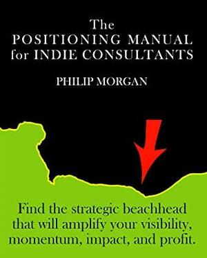 The Positioning Manual for Indie Consultants: Find the strategic beachhead that will amplify your visibility, momentum, impact, and profit. by Philip Morgan