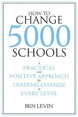 How to Change 5000 Schools: A Practical and Positive Approach for Leading Change at Every Level by Ben Levin