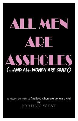 All Men Are Assholes (And All Women Are Crazy): A lesson on how to find love when everyone is awful by Jordan West
