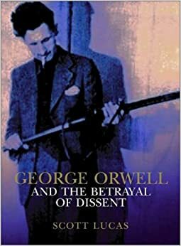 George Orwell and the Betrayal of Dissent: Published on the Centenary of Orwell's Birth, the Book to Lay Him to Rest by Scott Lucas