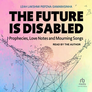 The Future Is Disabled: Prophecies, Love Notes and Mourning Songs by Leah Lakshmi Piepzna-Samarasinha