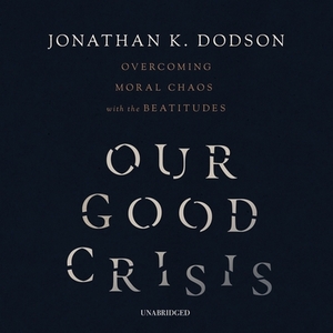 Our Good Crisis: Overcoming Moral Chaos with the Beatitudes by Jonathan K. Dodson