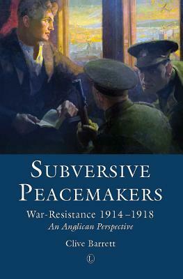 Subversive Peacemakers: War Resistance 1914-1918: An Anglican Perspective by Clive Barrett