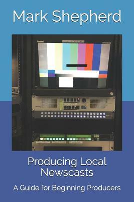 Producing Local Newscasts: A Guide for Beginning Producers by Mark Shepherd