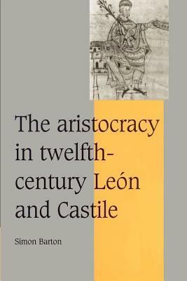The Aristocracy in Twelfth-Century León and Castile by Simon Barton