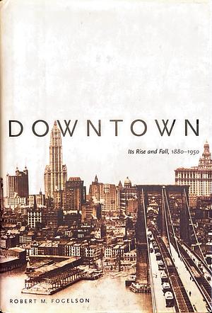 Downtown: Its Rise and Fall, 1880-1950 by Robert M. Fogelson