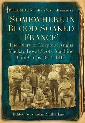 Somewhere in Blood Soaked France: The Diary of Corporal Angus MacKay, Royal Scots, Machine Gun Corps, 1914-1917 by Angus MacKay, Alasdair Sutherland
