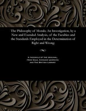 The Philosophy of Morals; An Investigation, by a New and Exended Analysis, of the Faculties and the Standards Employed in the Determination of Right a by Alexander Smith