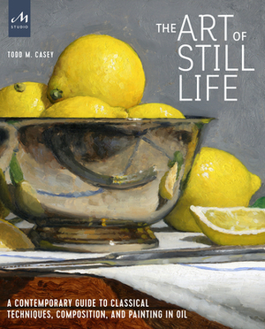 The Art of Still Life: A Contemporary Guide to Classical Techniques, Composition, and Painting in Oil by Todd M. Casey