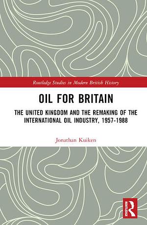 Oil for Britain: The United Kingdom and the Remaking of the International Oil Industry, 1957-1988 by Jonathan Kuiken