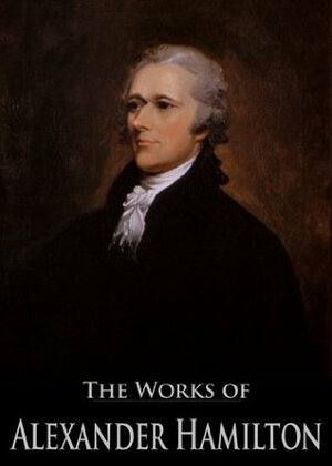 The Works of Alexander Hamilton: The Federalist, The Continentalist, A Full Vindication, The Adams Controversy, The Jefferson Controversy, Military Papers ... (26 Books With Active Table of Contents) by Alexander Hamilton, Henry Cabot Lodge