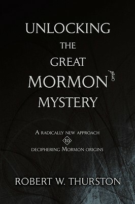 Unlocking the Great Mormon Mystery: A Radically New Approach to Deciphering Mormon Origins by Robert Thurston