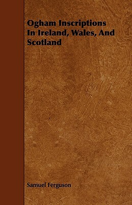 Ogham Inscriptions in Ireland, Wales, and Scotland by Samuel Ferguson