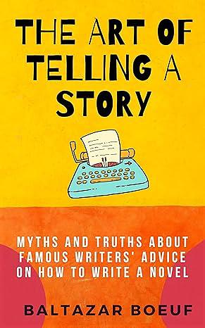 The Art of Telling a Story: Myths and Truths About Famous Writers' Advice on How to Write a Novel by Baltazar Boeuf