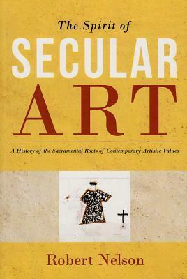 The Spirit of Secular Art: A History of the Sacramental Roots of Contemporary Artistic Values by Robert S. Nelson