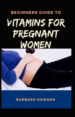 Beginners Guide To Vitamins for Pregnant Women: Perfect Manual To How Vitamins will help women before pregnancy, during pregnancy and after delivery! by Barbara Dawson