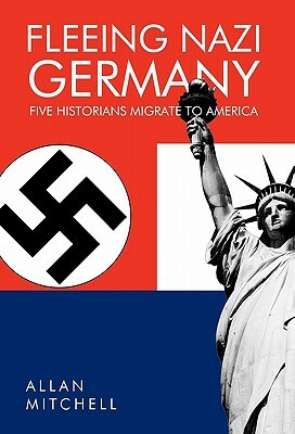Fleeing Nazi Germany: Five Historians Migrate to America by Allan Mitchell