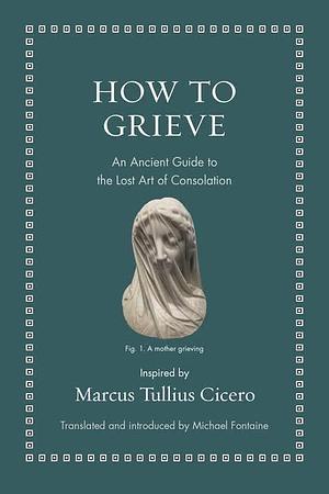 How to Grieve: An Ancient Guide to the Lost Art of Consolation by Marcus Tullius Cicero
