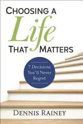 Choosing a Life That Matters: 7 Decisions You'll Never Regret by Dennis Rainey