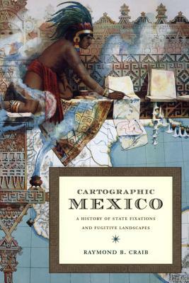 Cartographic Mexico: A History of State Fixations and Fugitive Landscapes by Raymond B. Craib