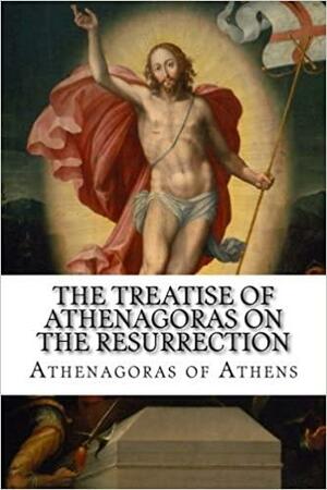 The Treatise of Athenagoras on the Resurrection by Athenagoras of Athens