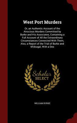 West Port Murders: Or, an Authentic Account of the Atrocious Murders Committed by Burke and His Associates, Containing a Full Account of by William Burke