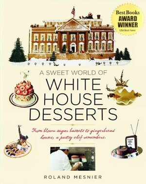 A Sweet World of White House Desserts: From Blown-Sugar Baskets to Gingerbread Houses, a Pastry Chef Remembers by Roland Mesnier