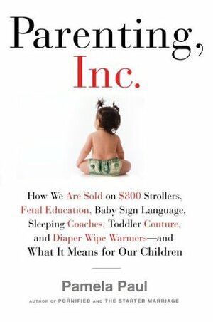 Parenting, Inc.: How the Billion-Dollar Baby Business Has Changed the Way We Raise Our Children by Pamela Paul