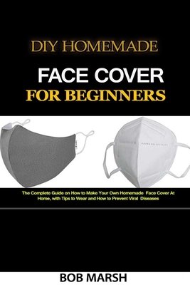 DIY Homemade Face Cover for Beginners: The Complete Guide on How to Make Your Own Homemade Face Cover At Home, with Tips to Wear and How to Prevent Vi by Bob Marsh