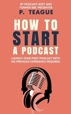 How To Start A Podcast: Launch A Podcast For Free With No Previous Experience by P. Teague