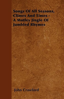 Songs Of All Seasons, Climes And Times - A Motley Jingle Of Jumbled Rhymes by John Crawford
