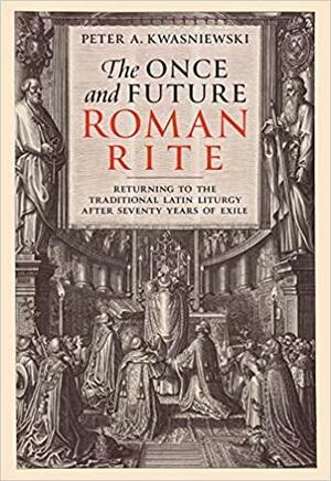 The Once and Future Roman Rite: Returning to the Traditional Latin Liturgy After Seventy Years of Exile by Peter Kwasniewski