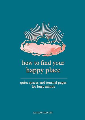 How to Find Your Happy Place: Quiet Spaces and Journal Pages for Busy Minds by Alison Davies