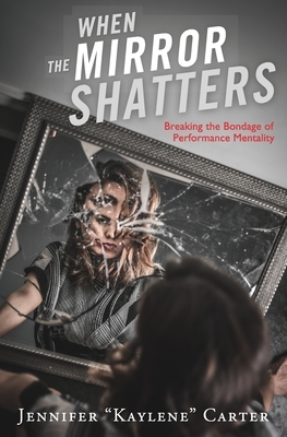 When the Mirror Shatters: Breaking the Bondage of Performance Mentality by Jennifer Kaylene Carter