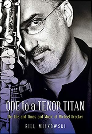 Ode to a Tenor Titan: The Life and Times and Music of Michael Brecker by Bill Milkowski
