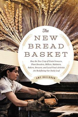 The New Bread Basket: How the New Crop of Grain Growers, Plant Breeders, Millers, Maltsters, Bakers, Brewers, and Local Food Activists Are R by Amy Halloran
