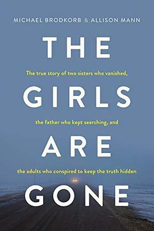 The Girls Are Gone: The True Story of Two Sisters Who Vanished, the Father Who Kept Searching, and the Adults Who Conspired to Keep the Truth Hidden by Allison Mann, Michael Brodkorb, Michael Brodkorb