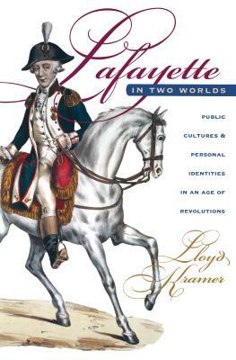 Lafayette in Two Worlds: Public Cultures and Personal Identities in an Age of Revolutions by Lloyd S. Kramer