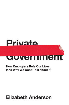 Private Government: How Employers Rule Our Lives (and Why We Don't Talk about It) by Elizabeth Anderson