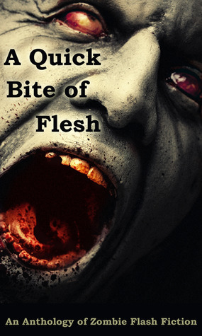 A Quick Bite of Flesh by T. Fox Dunham, H.G. Bleackley, Robert S. Wilson, Paco, John McCarthy, Tori L. Ridgewood, Michael H. Antonio, Mark Scioneaux, Wol-vriey, Armand Rosamilia, Cameron Suey, Emily Vater, Tara Fox Hall, Rose Blackthorn, Matthew Smallwood, Deborah Drake, Kris Freestone, Amber Fallon, Aaron Gudmunson, Joe Mogel, Joseph A. Polega, Jason Andrew, D. Alexander Ward, L.E. White, Tony Southcotte, Dane Hatchell, Matthew Wilson, Rebecca Snow, Sheri White, Mandy DeGeit, Janet Joyce Holden, Edd Vick, Fi Michell, Mary Ann Back, Cinsearae S., Ken MacGregor, Robert Helmbrecht, David James Keaton, Jennifer I. Paquette, Charles Colyott, Suzanne Robb, Lucy Pireel, Steve Voelker, William Whorton, Doug Murano, Terry Alexander, Jay Wilburn, Rebecca L. Brown