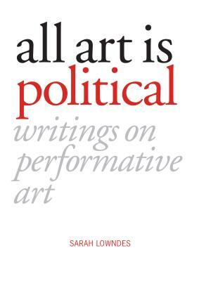 All Art Is Political: Writings on Performative Art by Sarah Lowndes