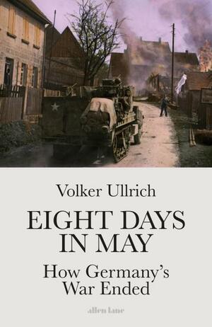 Eight Days in May: How Germany's War Ended by Volker Ullrich