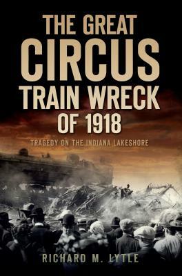 The Great Circus Train Wreck of 1918: Tragedy Along the Indiana Lakeshore by Richard M. Lytle