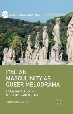 Italian Masculinity as Queer Melodrama: Caravaggio, Puccini, Contemporary Cinema by John Champagne