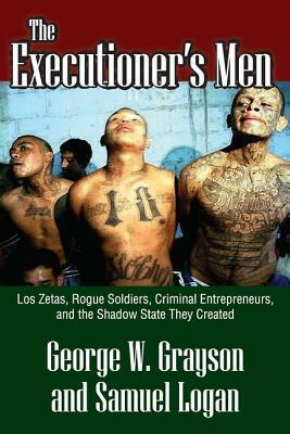 The Executioner's Men: Los Zetas, Rogue Soldiers, Criminal Entrepreneurs, and the Shadow State They Created by George W. Grayson