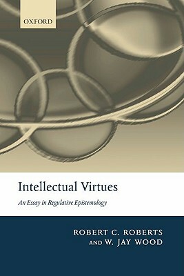 Intellectual Virtues: An Essay in Regulative Epistemology by Robert C. Roberts, W. Jay Wood