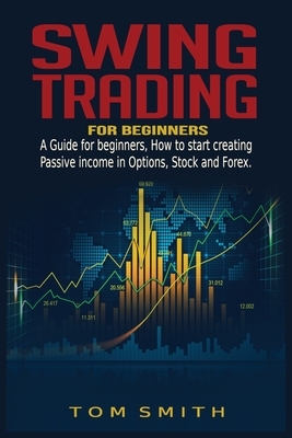 Swing Trading for Beginners: A Guide for Beginners, How to Start Creating Passive income in Options, Stock and Forex. by Tom Smith