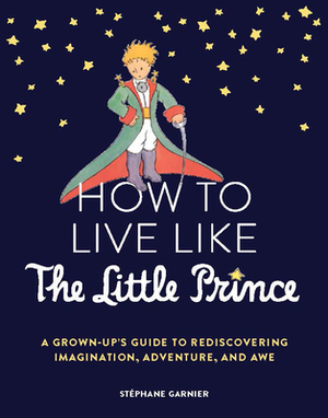 How to Live Like the Little Prince: A Grown-Up's Guide to Rediscovering Imagination, Adventure, and Awe by Stéphane Garnier