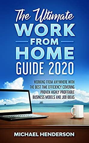 The Ultimate Work From Home Guide 2020: Working from Anywhere with The Best Time Efficiency, Covering Proven Highly Profitable Business Models and Job Ideas by Michael Henderson