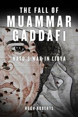 The Fall of Muammar Gaddafi: NATO's Unnecessary War in Libya by Hugh Roberts